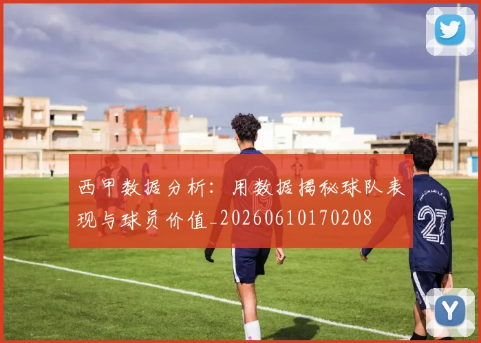 西甲数据分析：用数据揭秘球队表现与球员价值_20260610170208
