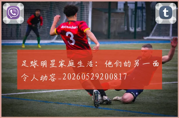 足球明星家庭生活：他们的另一面令人动容_20260529200817