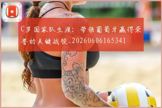 C罗国家队生涯:带领葡萄牙赢得荣誉的关键战役_20260606165341