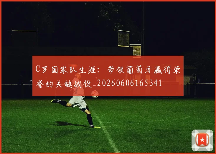 C罗国家队生涯：带领葡萄牙赢得荣誉的关键战役_20260606165341